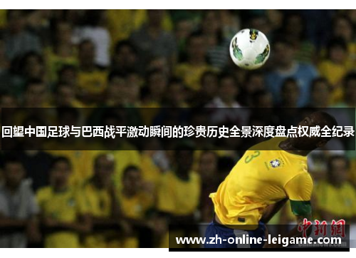 回望中国足球与巴西战平激动瞬间的珍贵历史全景深度盘点权威全纪录