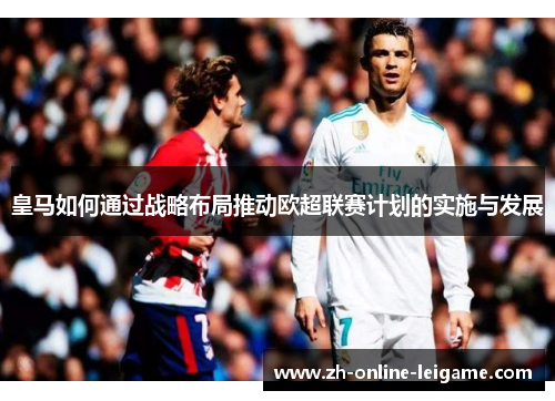 皇马如何通过战略布局推动欧超联赛计划的实施与发展