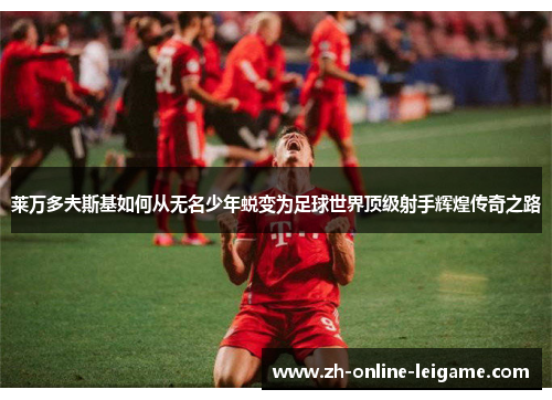 莱万多夫斯基如何从无名少年蜕变为足球世界顶级射手辉煌传奇之路