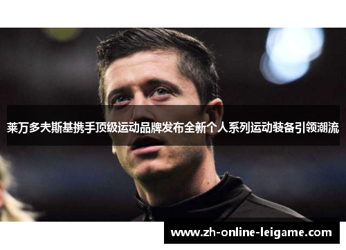 莱万多夫斯基携手顶级运动品牌发布全新个人系列运动装备引领潮流