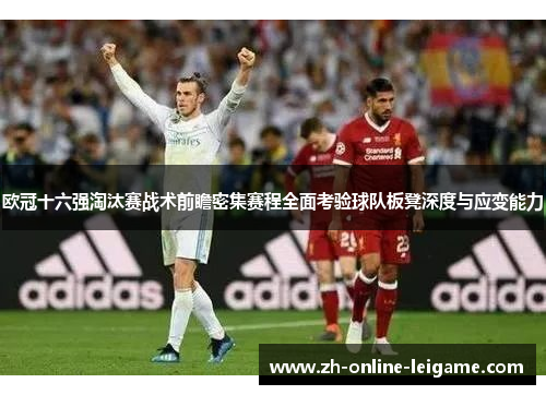 欧冠十六强淘汰赛战术前瞻密集赛程全面考验球队板凳深度与应变能力